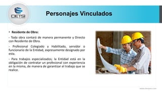 Personajes Vinculados
• Residente de Obra:
- Toda obra contará de manera permanente y Directo
con Residente de Obra.
- Profesional Colegiado y Habilitado, servidor o
funcionario de la Entidad, expresamente designado por
esta.
- Para trabajos especializados; la Entidad está en la
obligación de contratar un profesional con experiencia
en la misma, de manera de garantizar el trabajo que se
realice.
www.cietsiperu.com
 