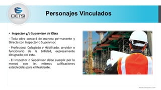 Personajes Vinculados
• Inspector y/o Supervisor de Obra
- Toda obra contará de manera permanente y
Directa con Inspector o Supervisor.
- Profesional Colegiado y Habilitado, servidor o
funcionario de la Entidad, expresamente
designado por esta.
- El Inspector o Supervisor debe cumplir por lo
menos con las mismas calificaciones
establecidas para el Residente.
www.cietsiperu.com
 