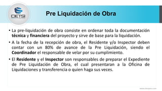 Pre Liquidación de Obra
• La pre-liquidación de obra consiste en ordenar toda la documentación
técnica y financiera del proyecto y sirve de base para la liquidación.
• A la fecha de la recepción de obra, el Residente y/o Inspector deben
contar con un 80% de avance de la Pre Liquidación, siendo el
Coordinador el responsable de velar por su cumplimiento.
• El Residente y el Inspector son responsables de preparar el Expediente
de Pre Liquidación de Obra, el cual presentaran a la Oficina de
Liquidaciones y transferencia o quien haga sus veces.
www.cietsiperu.com
 