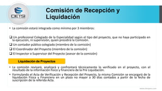 Comisión de Recepción y
Liquidación
• La comisión estará integrada como mínimo por 3 miembros:
 Un profesional Colegiado de la Especialidad según el tipo del proyecto, que no haya participado en
la ejecución, ni supervisión, quien presidirá la Comisión.
 Un contador público colegiado (miembro de la comisión)
 El Coordinador del Proyecto (miembro de la comisión)
 El Inspector o Supervisor del Proyecto (asesor de la comisión)
• La comisión revisará, analizará y confrontará técnicamente lo verificado en el proyecto, con el
resultado de la información físico y financiera de la Pre Liquidación.
• Formulando el Acta de Verificación y Recepción del Proyecto, la misma Comisión se encargará de la
liquidación Física y Financiera en un plazo no mayor a 30 días contados a partir de la fecha de
suscripción de la referida Acta.
www.cietsiperu.com
Liquidación de Proyectos
 