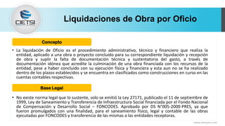 Liquidaciones de Obra por Oficio
• La liquidación de Oficio es el procedimiento administrativo, técnico y financiero que realiza la
entidad, aplicado a una obra o proyecto concluido para su correspondiente liquidación y recepción
de obra y suplir la falta de documentación técnica y sustentatoria del gasto, a través de
documentación idónea que acredite la culminación de una obra financiada con los recursos de la
entidad, pese a haber concluido con su ejecución física y financiera y esta aun no se ha realizado
dentro de los plazos establecidos y se encuentra en clasificados como construcciones en curso en las
cuentas contables respectivas.
• No existe norma legal que lo sustente, solo se emitió la Ley 27171, publicado el 11 de septiembre de
1999, Ley de Saneamiento y Transferencia de Infraestructura Social financiada por el Fondo Nacional
de Compensación y Desarrollo Social – FONCODES. Aprobado por DS N°005-2000-PRES, ya que
fueron promulgados con una finalidad, para el saneamiento físico, legal y contable de las obras
ejecutadas por FONCODES y transferencia de las mismas a las entidades receptoras.
www.cietsiperu.com
Concepto
Base Legal
 