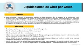 Liquidaciones de Obra por Oficio
• Verificar, conciliar y concordar los desembolsos invertidos en la ejecución de la obra en la medida de las posibilidades, tanto
financiera como presupuestalmente y lo previsto en el presupuesto de obra incluido en el expediente técnico y lo planeado y
programado en los documentos que sustentaron su aprobación, los mismos que son obligatorios de realizar al haber concluido los
trabajos físicos de construcción. Ya sea como liquidación final (obra concluida acta para su puesta e servicio), o como liquidación
parcial (obra inconclusa, intervenida o paralizada por causales presupuestales), cuya finalidad es demostrar razonablemente tanto
en el aspecto técnico y financiero, que la obra concuerda con los metrados costos y aspectos técnicos y financieros.
• Constituyen requisitos para tramitar la liquidación de oficio los siguientes:
• Acta de verificación del Estado situacional de la infraestructura
• Acta de culminación de la obra o infraestructura
• Informe final del ingeniero encargado de la liquidación de oficio que contenga su opinión técnica, financiera y administrativa sobre
la infraestructura así como la procedencia de la liquidación de oficio.
• Informe del jefe del área de liquidaciones de obras de la entidad evaluando el documento o informe emitido por el ingeniero
encargado de la liquidación de oficio, determinando su conformidad.
• Informe legal de la oficina de asesoría legal u asesor externo en el que se pronuncia sobre los aspectos legales de la obra (título de
propiedad, gravámenes, etc), así como los requerimientos cursados a los agentes o funcionarios responsables en su momento.
www.cietsiperu.com
Finalidad
Requisitos
 