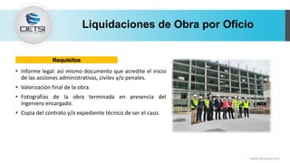 Liquidaciones de Obra por Oficio
• Informe legal: así mismo documento que acredite el inicio
de las acciones administrativas, civiles y/o penales.
• Valorización final de la obra.
• Fotografías de la obra terminada en presencia del
ingeniero encargado.
• Copia del contrato y/o expediente técnico de ser el caso.
www.cietsiperu.com
Requisitos
 