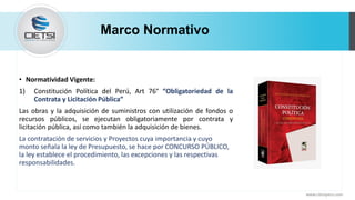 • Normatividad Vigente:
1) Constitución Política del Perú, Art 76° “Obligatoriedad de la
Contrata y Licitación Pública”
Las obras y la adquisición de suministros con utilización de fondos o
recursos públicos, se ejecutan obligatoriamente por contrata y
licitación pública, así como también la adquisición de bienes.
La contratación de servicios y Proyectos cuya importancia y cuyo
monto señala la ley de Presupuesto, se hace por CONCURSO PÚBLICO,
la ley establece el procedimiento, las excepciones y las respectivas
responsabilidades.
Marco Normativo
www.cietsiperu.com
 