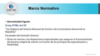 Marco Normativo
• Normatividad Vigente
2) Ley 27785, Art 32°
“Ley Orgánica del Sistema Nacional de Control y de la Contraloría General de la
República”
Facultades del Contralor General
• Dictar las normas y las disposiciones especializadas que aseguren el funcionamiento
del proceso integral de control, en función de los principios de especialización y
flexibilidad.
www.cietsiperu.com
 