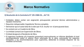 Marco Normativo
www.cietsiperu.com
3) Resolución de la Contraloría N° 195-1988-CG. , Art° 01
• Entidades deben contar con asignación presupuestal, personal técnico administrativo y
equipos necesarios.
• Requisito indispensable: Expediente Técnico completo.
• Demostrar que el costo total de la obra por A.D. resulta <o= al presupuesto base.
• Se contará con un Cuaderno de Obra.
• La entidad contará con Supervisión de Obras.
• Entidad designará al Residente de Obra.
• El Ingeniero residente y/o Inspector presentará mensualmente un informe detallado al nivel
correspondiente sobre el avance físico valorizado de la obra, precisando los aspectos
limitantes y las recomendaciones para superarlos, debiendo la entidad disponer de las
medidas correctivas.
 