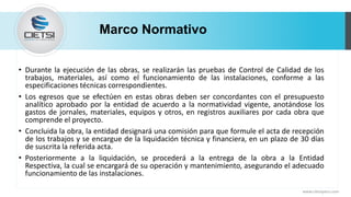 Marco Normativo
• Durante la ejecución de las obras, se realizarán las pruebas de Control de Calidad de los
trabajos, materiales, así como el funcionamiento de las instalaciones, conforme a las
especificaciones técnicas correspondientes.
• Los egresos que se efectúen en estas obras deben ser concordantes con el presupuesto
analítico aprobado por la entidad de acuerdo a la normatividad vigente, anotándose los
gastos de jornales, materiales, equipos y otros, en registros auxiliares por cada obra que
comprende el proyecto.
• Concluida la obra, la entidad designará una comisión para que formule el acta de recepción
de los trabajos y se encargue de la liquidación técnica y financiera, en un plazo de 30 días
de suscrita la referida acta.
• Posteriormente a la liquidación, se procederá a la entrega de la obra a la Entidad
Respectiva, la cual se encargará de su operación y mantenimiento, asegurando el adecuado
funcionamiento de las instalaciones.
www.cietsiperu.com
 