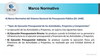 Marco Normativo
www.cietsiperu.com
4) Marco Normativo del Sistema Nacional de Presupuesto Público (DL 1440)
• “Tipos de Ejecución Presupuestal de las Actividades, Proyectos y Componentes”
• La ejecución de las Actividades y Proyectos, se sujera a los siguientes tipos:
• A) Ejecución Presupuestaria Directa: Se produce cuando la Entidad con su personal e
infraestructura es el ejecutor presupuestal y financiero de las Actividades y Proyectos.
• B) Ejecución Presupuestal Indirecta: Se produce cuando la ejecución física y/o
financiera de las Actividades y Proyectos, es realizada por una Entidad distinta al
pliego.
 