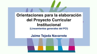 Orientaciones para la elaboración
del Proyecto Curricular
Institucional
(Lineamientos generales del PCI)
Jaime Tejeda Navarrete
 