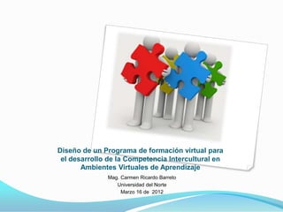 Diseño de un Programa de formación virtual para
 el desarrollo de la Competencia Intercultural en
       Ambientes Virtuales de Aprendizaje
              Mag. Carmen Ricardo Barreto
                 Universidad del Norte
                   Marzo 16 de 2012
 