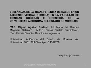 ENSEÑANZA DE LA TRANSFERENCIA DE CALOR EN UN
AMBIENTE VIRTUAL (HIBRIDA) EN LA FACULTAD DE
CIENCIAS  QUÍMICAS    E   INGENIERÍA DE   LA
UNIVERSIDAD AUTÓNOMA DEL ESTADO DE MORELOS.

*M.C. Miguel Aguilar Cortes1+, I.Q María del Carmen
Magadan Salazar2+, M.E.C. Carlos Castillo Carpintero3+,
+
  Facultad de Ciencias Químicas e Ingeniería.

Universidad Autónoma del Estado de                        Morelos.   Av.
Universidad 1001. Col Chamilpa. C.P 62209.




                                                       maguilarc@uaem.mx


           UT&V UNIVERSIDAD TECNOLOGIA Y VANGUARDIAS                       1
 