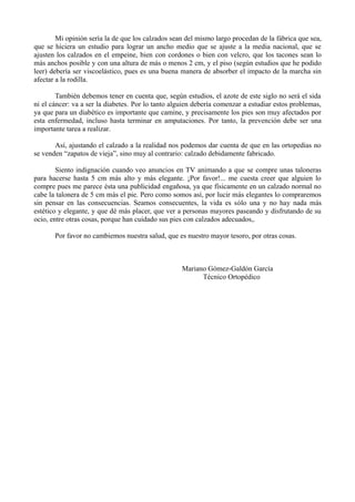 Mi opinión sería la de que los calzados sean del mismo largo procedan de la fábrica que sea,
que se hiciera un estudio para lograr un ancho medio que se ajuste a la media nacional, que se
ajusten los calzados en el empeine, bien con cordones o bien con velcro, que los tacones sean lo
más anchos posible y con una altura de más o menos 2 cm, y el piso (según estudios que he podido
leer) debería ser viscoelástico, pues es una buena manera de absorber el impacto de la marcha sin
afectar a la rodilla.
También debemos tener en cuenta que, según estudios, el azote de este siglo no será el sida
ni el cáncer: va a ser la diabetes. Por lo tanto alguien debería comenzar a estudiar estos problemas,
ya que para un diabético es importante que camine, y precisamente los pies son muy afectados por
esta enfermedad, incluso hasta terminar en amputaciones. Por tanto, la prevención debe ser una
importante tarea a realizar.
Así, ajustando el calzado a la realidad nos podemos dar cuenta de que en las ortopedias no
se venden “zapatos de vieja”, sino muy al contrario: calzado debidamente fabricado.
Siento indignación cuando veo anuncios en TV animando a que se compre unas taloneras
para hacerse hasta 5 cm más alto y más elegante. ¡Por favor!... me cuesta creer que alguien lo
compre pues me parece ésta una publicidad engañosa, ya que físicamente en un calzado normal no
cabe la talonera de 5 cm más el pie. Pero como somos así, por lucir más elegantes lo compraremos
sin pensar en las consecuencias. Seamos consecuentes, la vida es sólo una y no hay nada más
estético y elegante, y que dé más placer, que ver a personas mayores paseando y disfrutando de su
ocio, entre otras cosas, porque han cuidado sus pies con calzados adecuados,.
Por favor no cambiemos nuestra salud, que es nuestro mayor tesoro, por otras cosas.
Mariano Gómez-Galdón García
Técnico Ortopédico
 