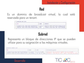 Desarrollo
Red
Instalación y Configuración
Subred
1
2
3
4
5
6
7
$ quantum subnet-list
+--------------------------------------+------------+------------------+--------------------------------------------------------+
| id | name | cidr | allocation_pools |
+--------------------------------------+------------+------------------+--------------------------------------------------------+
| 07b4fb1f-1b3e-45dc-99a7-41e7015bfd3e | 10-subnet | 10.10.10.0/24 | {"start": "10.10.10.2", "end": "10.10.10.254"} |
| 6f8287c0-3905-407f-bf30-d3dfac61c618 | 221-subnet | 192.168.221.0/24 | {"start": "192.168.221.100", "end": "192.168.221.250"} |
+--------------------------------------+------------+------------------+--------------------------------------------------------+
 