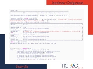 Desarrollo
Instalación y Configuración
1
2
3
4
5
6
7
8
9
10
11
12
13
14
15
16
17
18
19
20
21
22
23
24
25
26
27
28
29
30
31
32
33
34
35
36
37
38
$ nova list
+--------------------------------------+-----------+-----------+------------------+
| ID | Name | Status | Networks |
+--------------------------------------+-----------+-----------+------------------+
| 19173eac-e455-4b27-a30f-badd13df9985 | prueba | ACTIVE | net1=10.10.10.14 |
+--------------------------------------+-----------+-----------+------------------+
$ quantum port-list | grep 10.10.10.14
| 5a4d2202-0051-412f-aac7-195b47b4f1fa | | fa:16:3e:f9:7a:42 | {"subnet_id": "07b4fb1f-1b3e-45dc-
99a7-41e7015bfd3e", "ip_address": "10.10.10.14"} |
$ quantum port-show 5a4d2202-0051-412f-aac7-195b47b4f1fa
+----------------+------------------------------------------------------------------------------------+
| Field | Value |
+----------------+------------------------------------------------------------------------------------+
| admin_state_up | True |
| device_id | 19173eac-e455-4b27-a30f-badd13df9985 |
| device_owner | compute:nova |
| fixed_ips | {"subnet_id": "07b4fb1f-1b3e-45dc-99a7-41e7015bfd3e", "ip_address": "10.10.10.14"} |
| id | 5a4d2202-0051-412f-aac7-195b47b4f1fa |
| mac_address | fa:16:3e:f9:7a:42 |
| name | |
| network_id | f4a19a17-de1f-4f0b-854d-3594e05c64bd |
| status | ACTIVE |
| Tenant_id | 621c3f810e494b3d918e52c9a0614070 |
+----------------+------------------------------------------------------------------------------------+
$ SSH ubuntu@10.10.10.14
Welcome to Ubuntu 12.04.2 LTS (GNU/Linux 3.2.0-38-virtual x86_64)
.
.
.
ubuntu@prueba:~$ ifconfig eth0
eth0 Link encap:Ethernet HWaddr fa:16:3e:f9:7a:42
inet addr:10.10.10.14 Bcast:10.10.10.255 Mask:255.255.255.0
inet6 addr: fe80::f816:3eff:fef9:7a42/64 Scope:Link
UP BROADCAST RUNNING MULTICAST MTU:1500 Metric:1
RX packets:1151 errors:0 dropped:0 overruns:0 frame:0
TX packets:1043 errors:0 dropped:0 overruns:0 carrier:0
collisions:0 txqueuelen:1000
RX bytes:190605 (190.6 KB) TX bytes:170570 (170.5 KB)
 