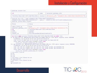 Desarrollo
Instalación y Configuración
1
2
3
4
5
6
7
8
9
10
11
12
13
14
15
16
17
18
19
20
21
22
23
24
25
26
27
28
29
30
31
32
33
34
35
36
37
38
39
40
$ quantum router-list
+--------------------------------------+---------+--------------------------------------------------------+
| id | name | external_gateway_info |
+--------------------------------------+---------+--------------------------------------------------------+
| 7910055e-94e6-4fb7-9372-d9e768c1563b | router1 | {"network_id": "e3edb8c5-d61c-448d-88df-382d59053317"} |
+--------------------------------------+---------+--------------------------------------------------------+
$ quantum net-list | grep e3edb8c5-d61c-448d-88df-382d59053317
| e3edb8c5-d61c-448d-88df-382d59053317 | public | 6f8287c0-3905-407f-bf30-d3dfac61c618 |
$ quantum router-show router1
+-----------------------+--------------------------------------------------------+
| Field | Value |
+-----------------------+--------------------------------------------------------+
| admin_state_up | True |
| external_gateway_info | {"network_id": "e3edb8c5-d61c-448d-88df-382d59053317"} |
| id | 7910055e-94e6-4fb7-9372-d9e768c1563b |
| name | router1 |
| status | ACTIVE |
| Tenant_id | 621c3f810e494b3d918e52c9a0614070 |
+-----------------------+--------------------------------------------------------+
$ ip netns exec qrouter-7910055e-94e6-4fb7-9372-d9e768c1563b ip addr list
8: qr-6ebc1df6-95: <BROADCAST,MULTICAST,UP,LOWER_UP> mtu 1500 qdisc noqueue state UNKNOWN
link/ether fa:16:3e:81:33:30 brd ff:ff:ff:ff:ff:ff
inet 10.10.10.1/24 brd 10.10.10.255 scope global qr-6ebc1df6-95
inet6 fe80::f816:3eff:fe81:3330/64 scope link
valid_lft forever preferred_lft forever
11: qg-1e45d281-65: <BROADCAST,MULTICAST,UP,LOWER_UP> mtu 1500 qdisc noqueue state UNKNOWN
link/ether fa:16:3e:15:44:50 brd ff:ff:ff:ff:ff:ff
inet 192.168.221.101/24 brd 192.168.221.255 scope global qg-1e45d281-65
inet 192.168.221.148/32 brd 192.168.221.148 scope global qg-1e45d281-65
inet6 fe80::f816:3eff:fe15:4450/64 scope link
valid_lft forever preferred_lft forever
$ ovs-vsctl list-br
br-ex
br-int
br-tun
$ ovs-vsctl list-ifaces br-int
qr-6ebc1df6-95
$ ovs-vsctl list-ifaces br-ex
eth2
qg-1e45d281-65
 