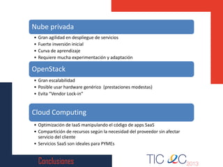 Conclusiones
Nube privada
• Gran agilidad en despliegue de servicios
• Fuerte inversión inicial
• Curva de aprendizaje
• Requiere mucha experimentación y adaptación
OpenStack
• Gran escalabilidad
• Posible usar hardware genérico (prestaciones modestas)
• Evita “Vendor Lock-in”
Cloud Computing
• Optimización de IaaS manipulando el código de apps SaaS
• Compartición de recursos según la necesidad del proveedor sin afectar
servicio del cliente
• Servicios SaaS son ideales para PYMEs
 