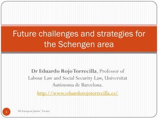 Future challenges and strategies for
            the Schengen area

               Dr Eduardo Rojo Torrecilla, Professor of
              Labour Law and Social Security Law, Universitat
                         Autònoma de Barcelona.
                  http://www.eduardorojotorrecilla.es/


1    7th European Jurists' Forum.
 