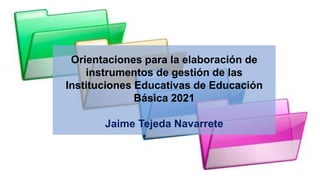 Orientaciones para la elaboración de
instrumentos de gestión de las
Instituciones Educativas de Educación
Básica 2021
Jaime Tejeda Navarrete
 