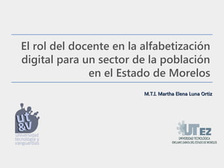 El rol del docente en la alfabetización
digital para un sector de la población
              en el Estado de Morelos
                         M.T.I. Martha Elena Luna Ortiz
 