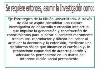Eje Estratégico de la Misión Universitaria. A través
de ella se aspira consolidar una cultura
investigativa de desarrollo y creación intelectual,
que impulse la generación y construcción de
conocimientos para superar el carácter meramente
transmisor, reproductor y difusor del saber al
articular la docencia y la extensión, mediante una
plataforma sólida que dinamice el currículo y, le
proporcione capacidad de autorregulación y
adecuación permanente en un marco de
intervinculación social permanente.
 