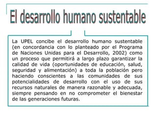 La UPEL concibe el desarrollo humano sustentable
(en concordancia con lo planteado por el Programa
de Naciones Unidas para el Desarrollo, 2002) como
un proceso que permitirá a largo plazo garantizar la
calidad de vida (oportunidades de educación, salud,
seguridad y alimentación) a toda la población pero
haciendo conscientes a las comunidades de sus
potencialidades de desarrollo con el uso de sus
recursos naturales de manera razonable y adecuada,
siempre pensando en no comprometer el bienestar
de las generaciones futuras.
 