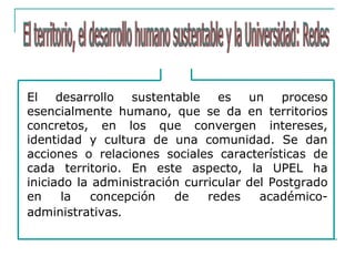 El desarrollo sustentable es un proceso
esencialmente humano, que se da en territorios
concretos, en los que convergen intereses,
identidad y cultura de una comunidad. Se dan
acciones o relaciones sociales características de
cada territorio. En este aspecto, la UPEL ha
iniciado la administración curricular del Postgrado
en la concepción de redes académico-
administrativas.
 