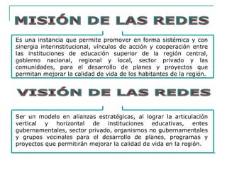 Es una instancia que permite promover en forma sistémica y con
sinergia interinstitucional, vínculos de acción y cooperación entre
las instituciones de educación superior de la región central,
gobierno nacional, regional y local, sector privado y las
comunidades, para el desarrollo de planes y proyectos que
permitan mejorar la calidad de vida de los habitantes de la región.
Ser un modelo en alianzas estratégicas, al lograr la articulación
vertical y horizontal de instituciones educativas, entes
gubernamentales, sector privado, organismos no gubernamentales
y grupos vecinales para el desarrollo de planes, programas y
proyectos que permitirán mejorar la calidad de vida en la región.
 