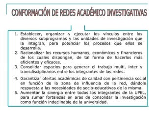 1. Establecer, organizar y ejecutar los vínculos entre los
diversos subprogramas y las unidades de investigación que
la integran, para potenciar los procesos que ellos se
desarrolla.
2. Racionalizar los recursos humanos, económicos y financieros
de los cuales dispongan, de tal forma de hacerlos más
eficientes y eficaces.
3. Consolidar espacios para generar el trabajo multi, inter y
transdisciplinarios entre los integrantes de las redes.
4. Garantizar ofertas académicas de calidad con pertinencia social
en función de la zona de influencia de la red, dándole
respuesta a las necesidades de socio-educativas de la misma.
5. Aumentar la sinergia entre todos los integrantes de la UPEL,
para sumar fortalezas en aras de consolidar la investigación
como función indeclinable de la universidad.
 