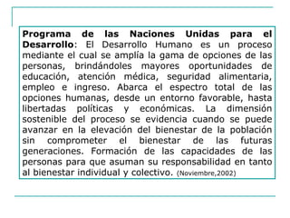 Programa de las Naciones Unidas para el
Desarrollo: El Desarrollo Humano es un proceso
mediante el cual se amplía la gama de opciones de las
personas, brindándoles mayores oportunidades de
educación, atención médica, seguridad alimentaria,
empleo e ingreso. Abarca el espectro total de las
opciones humanas, desde un entorno favorable, hasta
libertadas políticas y económicas. La dimensión
sostenible del proceso se evidencia cuando se puede
avanzar en la elevación del bienestar de la población
sin comprometer el bienestar de las futuras
generaciones. Formación de las capacidades de las
personas para que asuman su responsabilidad en tanto
al bienestar individual y colectivo. (Noviembre,2002)
 