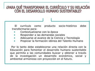 El currículo como producto socio-histórico debe
transformarse para:
• Contextualizarse con la época
• Responder a las demandas sociales
• Adecuarse al avance de la Ciencia y Tecnología
• Propiciar la formación idónea del Talento Humano
Por lo tanto debe establecerse una relación directa con la
Educación para fomentar el desarrollo humano sustentable
que permita a las comunidades buscar y obtener a través
de la investigación un desarrollo económico, social y
ambiental armonioso con proyección en el futuro.
 
