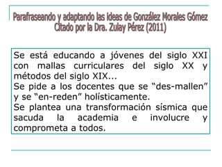 Se está educando a jóvenes del siglo XXI
con mallas curriculares del siglo XX y
métodos del siglo XIX...
Se pide a los docentes que se “des-mallen”
y se “en-reden” holísticamente.
Se plantea una transformación sísmica que
sacuda la academia e involucre y
comprometa a todos.
 