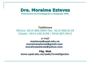 Dra. Moraima EstevesDra. Moraima Esteves
Vicerrectora de Investigación y Postgrado UPEL
Teléfonos
Oficina: 0212-806.0004 Fax: 0212-806.0118
Celular: 0414-160.0158 / 0416-607.9413
e-maile-mail
mesteves@upel.edu.vemesteves@upel.edu.ve
moraimaesteves@gmail.commoraimaesteves@gmail.com
moraimaesteves@yahoo.commoraimaesteves@yahoo.com
Pág. WebPág. Web
www.upel.edu.ve/sede/investigacionwww.upel.edu.ve/sede/investigacion
 