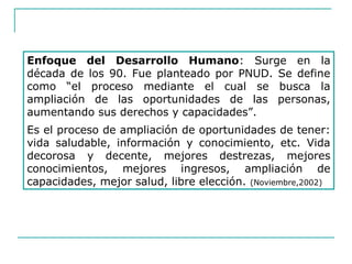 Enfoque del Desarrollo Humano: Surge en la
década de los 90. Fue planteado por PNUD. Se define
como “el proceso mediante el cual se busca la
ampliación de las oportunidades de las personas,
aumentando sus derechos y capacidades”.
Es el proceso de ampliación de oportunidades de tener:
vida saludable, información y conocimiento, etc. Vida
decorosa y decente, mejores destrezas, mejores
conocimientos, mejores ingresos, ampliación de
capacidades, mejor salud, libre elección. (Noviembre,2002)
 