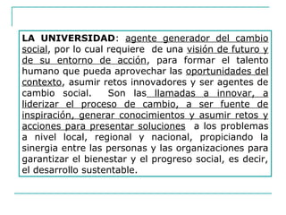 LA UNIVERSIDAD: agente generador del cambio
social, por lo cual requiere de una visión de futuro y
de su entorno de acción, para formar el talento
humano que pueda aprovechar las oportunidades del
contexto, asumir retos innovadores y ser agentes de
cambio social. Son las llamadas a innovar, a
liderizar el proceso de cambio, a ser fuente de
inspiración, generar conocimientos y asumir retos y
acciones para presentar soluciones a los problemas
a nivel local, regional y nacional, propiciando la
sinergia entre las personas y las organizaciones para
garantizar el bienestar y el progreso social, es decir,
el desarrollo sustentable.
 