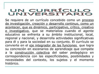 Se requiere de un currículo concebido como un proceso
de investigación, creación y desarrollo continuo, como un
acontecer, que es dinámico, participativo, crítico, creativo
e investigativo, que se materializa cuando el agente
educativo se enfrenta a su ámbito institucional, local,
regional y nacional, y desarrolla actividades significativas
para él y para la sociedad en su conjunto. El currículo se
convierte en el eje integrador de las funciones que logra
su concreción en escenarios de aprendizaje que compete
a la construcción colectiva del saber pedagógico en
correspondencia con las especificidades, posibilidades y
necesidades del contexto, los sujetos y el momento
histórico.
 