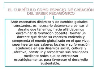 Ante escenarios dinámico y de cambios globales
constantes, es necesario detenerse a pensar el
desafío que tenemos; hacia allá debemos
encaminar la formación docente: formar un
docente que desde su contexto entienda y
comprenda el mundo globalizado en el que vive,
sepa insertar sus saberes locales y su formación
académica en esa dinámica social, cultural y
afectiva, construir y reconstruir sus realidades
mediante redes que se entrelazan
estratégicamente, para favorecer el desarrollo
sustentable.
 