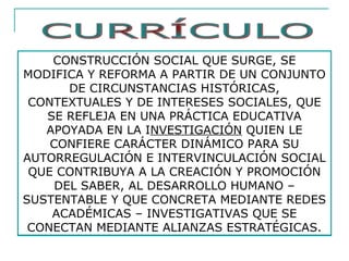CONSTRUCCIÓN SOCIAL QUE SURGE, SE
MODIFICA Y REFORMA A PARTIR DE UN CONJUNTO
DE CIRCUNSTANCIAS HISTÓRICAS,
CONTEXTUALES Y DE INTERESES SOCIALES, QUE
SE REFLEJA EN UNA PRÁCTICA EDUCATIVA
APOYADA EN LA INVESTIGACIÓN QUIEN LE
CONFIERE CARÁCTER DINÁMICO PARA SU
AUTORREGULACIÓN E INTERVINCULACIÓN SOCIAL
QUE CONTRIBUYA A LA CREACIÓN Y PROMOCIÓN
DEL SABER, AL DESARROLLO HUMANO –
SUSTENTABLE Y QUE CONCRETA MEDIANTE REDES
ACADÉMICAS – INVESTIGATIVAS QUE SE
CONECTAN MEDIANTE ALIANZAS ESTRATÉGICAS.
 