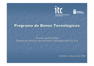 Programa de Bonos Tecnológicos


                     Antonio Lecuona Ribot
Director de la División de Innovación Tecnológica del ITC, S.A.




                                          Tenerife, a 4 de junio de 2009
 