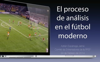 El proceso
de análisis
en el fútbol
moderno
Adrián Espárraga Jaime
Comité de Entrenadores de la RFEF
24 de Febrero de 2014
 