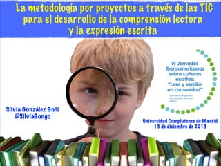 La metodología por proyectos a través de las TIC
para el desarrollo de la comprensión lectora
y la expresión escrita

Silvia González Goñi
@SilviaGongo

Universidad Complutense de Madrid
13 de diciembre de 2013

 