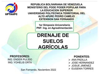REPUBLICA BOLIVARIANA DE VENEZUELA
MENISTERIO DEL PODE PODER POPULAR PARA
LA EDUCACION SUPERIOR
UNIVERSIDAD POLITECNICA TERRITORIAL DEL
ALTO APURE PEDRO CAMEJO
EXTENSION SAN FERNANDO
1er Simposio Universitario
PNF: Ing. en Agroalimentación
DRENAJE DE
SUELOS
AGRÍCOLAS
PONENTES:
 ANA PADILLA
 JOSE HERNANDEZ
 JOSUE JIMENEZ
 EUGENIA TORRES
PROFESORES:
ING: ENDER PULIDO
ING: YOHELIS ORTA
San Fernando, Noviembre 2022
 