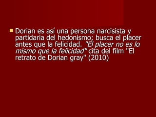 Dorian es así una persona narcisista y partidaria del hedonismo; busca el placer antes que la felicidad.  "El placer no es lo mismo que la felicidad"  cita del film "El retrato de Dorian gray" (2010) 