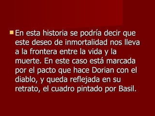 En esta historia se podría decir que este deseo de inmortalidad nos lleva a la frontera entre la vida y la muerte. En este caso est á   marcada por el pacto que hace Dorian con el diablo, y queda reflejada en su retrato, el cuadro pintado por Basil.  