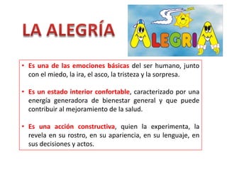 • Es una de las emociones básicas del ser humano, junto
con el miedo, la ira, el asco, la tristeza y la sorpresa.
• Es un estado interior confortable, caracterizado por una
energía generadora de bienestar general y que puede
contribuir al mejoramiento de la salud.
• Es una acción constructiva, quien la experimenta, la
revela en su rostro, en su apariencia, en su lenguaje, en
sus decisiones y actos.
 