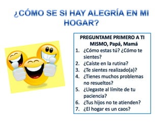 PREGUNTAME PRIMERO A TI
MISMO, Papá, Mamá
1. ¿Cómo estas tú? ¿Cómo te
sientes?
2. ¿Caíste en la rutina?
3. ¿Te sientes realizado(a)?
4. ¿Tienes muchos problemas
no resueltos?
5. ¿Llegaste al límite de tu
paciencia?
6. ¿Tus hijos no te atienden?
7. ¿El hogar es un caos?
 