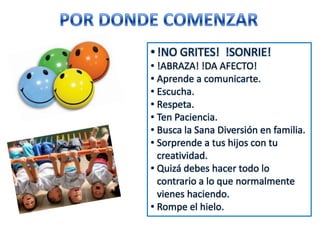 • !NO GRITES! !SONRIE!
• !ABRAZA! !DA AFECTO!
• Aprende a comunicarte.
• Escucha.
• Respeta.
• Ten Paciencia.
• Busca la Sana Diversión en familia.
• Sorprende a tus hijos con tu
creatividad.
• Quizá debes hacer todo lo
contrario a lo que normalmente
vienes haciendo.
• Rompe el hielo.
 