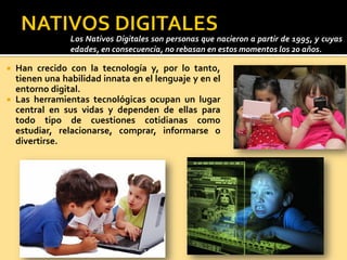  Han crecido con la tecnología y, por lo tanto,
tienen una habilidad innata en el lenguaje y en el
entorno digital.
 Las herramientas tecnológicas ocupan un lugar
central en sus vidas y dependen de ellas para
todo tipo de cuestiones cotidianas como
estudiar, relacionarse, comprar, informarse o
divertirse.
Los Nativos Digitales son personas que nacieron a partir de 1995, y cuyas
edades, en consecuencia, no rebasan en estos momentos los 20 años.
 