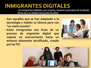  Son aquellos que se han adaptado a la
tecnología y hablan su idioma pero con
“un cierto acento”.
 Estos inmigrantes son fruto de un
proceso de migración digital que
supone un acercamiento hacia un
entorno altamente tecnificado, creado
por lasTIC.
Los Inmigrantes Digitales, por su parte, nacieron a principios de la década
de los 60 y no rebasan los 55 años de edad.
 
