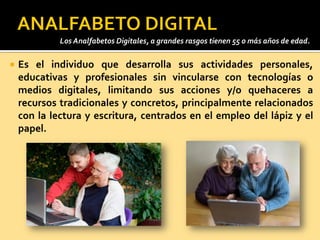  Es el individuo que desarrolla sus actividades personales,
educativas y profesionales sin vincularse con tecnologías o
medios digitales, limitando sus acciones y/o quehaceres a
recursos tradicionales y concretos, principalmente relacionados
con la lectura y escritura, centrados en el empleo del lápiz y el
papel.
Los Analfabetos Digitales, a grandes rasgos tienen 55 o más años de edad.
 