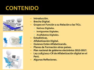  Introducción.
 Brecha Digital.
 Grupos en Función a su Relación a lasTICs.
 Nativos Digitales.
 Inmigrantes Digitales.
 Analfabetos Digitales.
 Estadísticas.
 Alfabetización Digital.
 Quienes Están Alfabetizando.
 Planes de Formación otros países.
 Plan nacional de gobierno electrónico 2013-2017.
 Ley 2183/2012-CR de Alfabetización digital en el
Perú.
 Algunas Reflexiones.
 